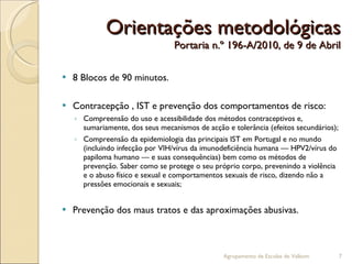 Orientações metodológicas Portaria n.º 196-A/2010, de 9 de Abril 8 Blocos de 90 minutos. Contracepção , IST e prevenção dos comportamentos de risco: Compreensão do uso e acessibilidade dos métodos contraceptivos e, sumariamente, dos seus mecanismos de acção e tolerância (efeitos secundários); Compreensão da epidemiologia das principais IST em Portugal e no mundo (incluindo infecção por VIH/vírus da imunodeficiência humana — HPV2/vírus do papiloma humano — e suas consequências) bem como os métodos de prevenção. Saber como se protege o seu próprio corpo, prevenindo a violência e o abuso físico e sexual e comportamentos sexuais de risco, dizendo não a pressões emocionais e sexuais; Prevenção dos maus tratos e das aproximações abusivas. Agrupamento de Escolas de Valbom 
