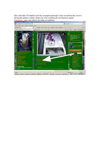 São colocadas 10 matérias por dia, na pagina principal, mais na maioria das vezes é
destacado apenas o título, tendo em vista a matéria de seu interesse aperte
Continuar...,que estar abaixo de todas as matérias:
 