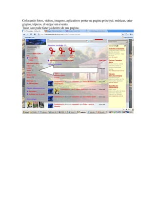 Colocando fotos, vídeos, imagens, aplicativos postar na pagina principal, músicas, criar
grupos, tópicos, divulgar um evento.
Tudo isso pode fazer já dentro de sua pagina:
 
