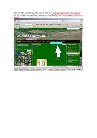 Mais dúvidas entre em contato, através de e-mail: coloniasespirituais@yahoo.com.br
Ou pelo próprio site passando o mouse em cima da aba Bate Papo aparecerá o Fale com
Agente:
 