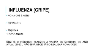 INFLUENZA (GRIPE)
• ACIMA DOS 6 MESES
 TRIVALENTE
• ESQUEMA:
1 DOSE ANUAL
OBS: SE O INDIVIDUO REALIZOU A VACINA DO SOROTIPO DO ANO
ATUAL (2022), NÃO SERÁ NECESSÁRIO REALIZAR NOVA DOSE.
 