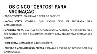 OS CINCO “CERTOS” PARA
VACINAÇÃO
• PACIENTE CERTO: CONFIRMAR O NOME DO PACIENTE;
• VACINA CERTA: CONFERIR, QUAL VACINA DEVE SER PREPARADA PARA
ADMINISTRAÇÃO;
• MOMENTO CERTO: ANALISAR CUIDADOSAMENTE A CARTEIRA DE VACINAÇÃO PARA
TER CERTEZA DE QUE É O MOMENTO CORRETO PARA ADMINISTRAR DETERMINADA
VACINA;
• DOSE CERTA: ADMINISTRAR A DOSE CORRETA;
• PREPARO E ADMINISTRAÇÃO CERTOS: PREPARAR A VACINA DE ACORDO COM SUA
APRESENTAÇÃO.
 