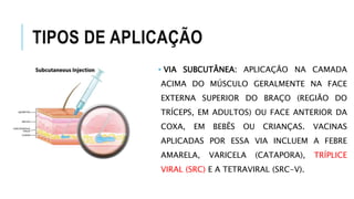 TIPOS DE APLICAÇÃO
• VIA SUBCUTÂNEA: APLICAÇÃO NA CAMADA
ACIMA DO MÚSCULO GERALMENTE NA FACE
EXTERNA SUPERIOR DO BRAÇO (REGIÃO DO
TRÍCEPS, EM ADULTOS) OU FACE ANTERIOR DA
COXA, EM BEBÊS OU CRIANÇAS. VACINAS
APLICADAS POR ESSA VIA INCLUEM A FEBRE
AMARELA, VARICELA (CATAPORA), TRÍPLICE
VIRAL (SRC) E A TETRAVIRAL (SRC-V).
 