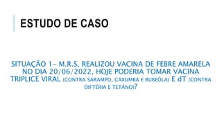 ESTUDO DE CASO
SITUAÇÃO 1- M.R.S, REALIZOU VACINA DE FEBRE AMARELA
NO DIA 20/06/2022, HOJE PODERIA TOMAR VACINA
TRIPLICE VIRAL (CONTRA SARAMPO, CAXUMBA E RUBEÓLA) E dT (CONTRA
DIFTÉRIA E TETÁNO)?
 