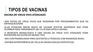 TIPOS DE VACINAS
VACINA DE VIRUS VIVO ATENUADO
• SÃO FEITAS DE VÍRUS VIVOS QUE PASSARAM POR PROCEDIMENTOS QUE OS
ENFRAQUECERAM;
• ELAS POSSUEM MAIOR RISCO DE CAUSAR EFEITOS ADVERSOS QUE PODE
OCORRER MAIS TARDIAMENTE (DE 5 A 20 DIAS APÓS A VACINA);
• A RESPOSTA IMUNOLÓGICA A UMA VACINA DE VÍRUS VIVO ATENUADO PODE
INTERFERIR EM OUTRA DO MESMO TIPO;
• SÃO CONTRAINDICADAS PARA GESTANTES E PESSOAS COM IMUNIDADE BAIXA;
• SOFREM INTERFERÊNCIA DE CÉLULAS IMUNOLÓGICAS ESPECÍFICAS.
 