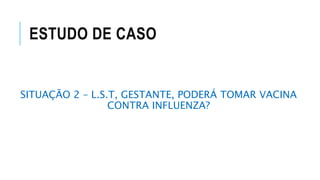 ESTUDO DE CASO
SITUAÇÃO 2 – L.S.T, GESTANTE, PODERÁ TOMAR VACINA
CONTRA INFLUENZA?
 