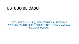 ESTUDO DE CASO
SITUAÇÃO 3 – H.F.J, COM CORIZA ALÉRGICA E
APRESENTANDO FEBRE PERSISTENTE, QUAIS VACINAS
PODERÁ TOMAR?
 