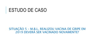 ESTUDO DE CASO
SITUAÇÃO 5 – M.B.L, REALIZOU VACINA DE GRIPE EM
2019 DEVERÁ SER VACINADO NOVAMENTE?
 