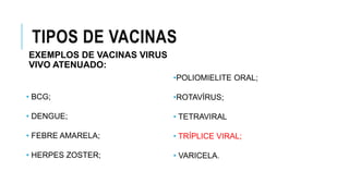 TIPOS DE VACINAS
EXEMPLOS DE VACINAS VIRUS
VIVO ATENUADO:
• BCG;
• DENGUE;
• FEBRE AMARELA;
• HERPES ZOSTER;
•POLIOMIELITE ORAL;
•ROTAVÍRUS;
• TETRAVIRAL
• TRÍPLICE VIRAL;
• VARICELA.
 