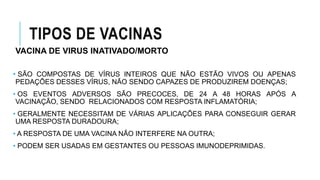 TIPOS DE VACINAS
VACINA DE VIRUS INATIVADO/MORTO
• SÃO COMPOSTAS DE VÍRUS INTEIROS QUE NÃO ESTÃO VIVOS OU APENAS
PEDAÇÕES DESSES VÍRUS, NÃO SENDO CAPAZES DE PRODUZIREM DOENÇAS;
• OS EVENTOS ADVERSOS SÃO PRECOCES, DE 24 A 48 HORAS APÓS A
VACINAÇÃO, SENDO RELACIONADOS COM RESPOSTA INFLAMATÓRIA;
• GERALMENTE NECESSITAM DE VÁRIAS APLICAÇÕES PARA CONSEGUIR GERAR
UMA RESPOSTA DURADOURA;
• A RESPOSTA DE UMA VACINA NÃO INTERFERE NA OUTRA;
• PODEM SER USADAS EM GESTANTES OU PESSOAS IMUNODEPRIMIDAS.
 