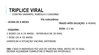 TRIPLICE VIRAL
CONTRA SARAMPO, RUBÉOLA E CAXUMBA;
• ACIMA DE 6 MESES
• ESQUEMA:
2 DOSES (20 A 29 ANOS) – INTERVALO DE 30 DIAS.
1 DOSE (30 A 59 ANOS)
(VERIFICAR A SITUAÇÃO VACINAL ANTERIOR)
OBS: CASO O INDIVIDUO FEZ USO DE VACINA VIRAL ANTES DE 30 DIAS,
DEVERÁ AGUARDAR COMPLETAR O PRAZO DO INTERVALO.
PRAZO APÓS DILUIÇÃO: 8 HORAS.
DOSE: 0,5 ML
Via subcutânea
 