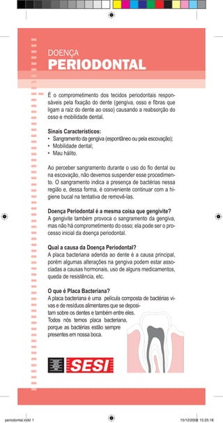 DOENÇA
PERIODONTAL
É o comprometimento dos tecidos periodontais respon-
sáveis pela fixação do dente (gengiva, osso e fibras que
ligam a raiz do dente ao osso) causando a reabsorção do
osso e mobilidade dental.
Sinais Característicos:
Sangramento da gengiva (espontâneo ou pela escovação);
Mobilidade dental;
Mau hálito.
Ao perceber sangramento durante o uso do fio dental ou
na escovação, não devemos suspender esse procedimen-
to. O sangramento indica a presença de bactérias nessa
região e, dessa forma, é conveniente continuar com a hi-
giene bucal na tentativa de removê-las.
Doença Periodontal é a mesma coisa que gengivite?
A gengivite também provoca o sangramento da gengiva,
mas não há comprometimento do osso; ela pode ser o pro-
cesso inicial da doença periodontal.
Qual a causa da Doença Periodontal?
A placa bacteriana aderida ao dente é a causa principal,
porém algumas alterações na gengiva podem estar asso-
ciadas a causas hormonais, uso de alguns medicamentos,
queda de resistência, etc.
O que é Placa Bacteriana?
A placa bacteriana é uma película composta de bactérias vi-
vas e de resíduos alimentares que se deposi-
tam sobre os dentes e também entre eles.
Todos nós temos placa bacteriana,
porque as bactérias estão sempre
presentes em nossa boca.
•
•
•
periodontal.indd 1 15/12/2008 15:25:18
 