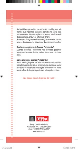 Serviço Social da Indústria
Av. Paulista, 1313 Cerqueira César
Fone: (11) 3146-7188 ou 7187
www.sesisp.org.br
As bactérias aproveitam os nutrientes contidos nos ali-
mentos que ingerimos e aqueles contidos na saliva para
se desenvolver. Quando a placa bacteriana não é removi-
da diariamente, endurece e forma o tártaro.
Somente o cirurgião-dentista consegue remover o tártaro,
através de raspagem e alisamento das raízes dos dentes.
Qual a conseqüência da Doença Periodontal?
Quando a doença periodontal não é tratada, podemos
perder um ou mais dentes, muitas vezes sem nenhuma
cárie.
Como prevenir a Doença Periodontal?
A sua prevenção pode ser feita unicamente removendo a
placa bacteriana através de limpeza bucal doméstica com o
uso diário do fio dental e escovação, no mínimo, três vezes
ao dia, além de limpezas periódicas feitas pelo dentista.
Sua saúde bucal depende de você !
periodontal.indd 2 15/12/2008 15:25:18
 