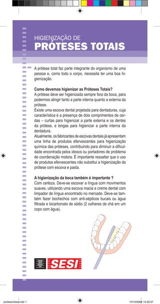 HIGIENIZAÇÃO DE
PRÓTESES TOTAIS
A prótese total faz parte integrante do organismo de uma
pessoa e, como todo o corpo, necessita ter uma boa hi-
gienização.
Como devemos higienizar as Próteses Totais?
A prótese deve ser higienizada sempre fora da boca, para
podermos atingir tanto a parte interna quanto a externa da
prótese.
Existe uma escova dental projetada para dentaduras, cuja
característica é a presença de dois comprimentos de cer-
das – curtas para higienizar a parte externa e os dentes
da prótese, e longas para higienizar a parte interna da
dentadura.
Atualmente,osfabricantesdeescovasdentaisjáapresentam
uma linha de produtos efervescentes para higienização
química das próteses, contribuindo para diminuir a dificul-
dade encontrada pelos idosos ou portadores de problema
de coordenação motora. É importante ressaltar que o uso
de produtos efervescentes não substitui a higienização da
prótese com escova e pasta.
A higienização da boca também é importante ?
Com certeza. Deve-se escovar a língua com movimentos
suaves, utilizando uma escova macia e creme dental com
limpador de língua encontrado no mercado. Deve-se tam-
bém fazer bochechos com anti-sépticos bucais ou água
filtrada e bicarbonato de sódio (2 colheres de chá em um
copo com água).
protesetotais.indd 1 15/12/2008 15:22:57
 