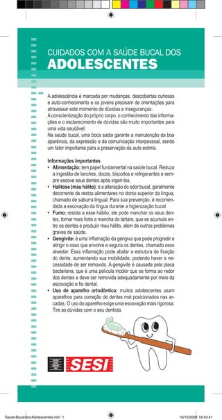 CUIDADOS COM A SAÚDE BUCAL DOS
ADOLESCENTES
A adolescência é marcada por mudanças, descobertas curiosas
e auto-conhecimento e os jovens precisam de orientações para
atravessar este momento de dúvidas e inseguranças.
Aconscientização do próprio corpo, o conhecimento das informa-
ções e o esclarecimento de dúvidas são muito importantes para
uma vida saudável.
Na saúde bucal, uma boca sadia garante a manutenção da boa
aparência, da expressão e da comunicação interpessoal, sendo
um fator importante para a preservação da auto estima.
Informações Importantes
Alimentação: tem papel fundamental na saúde bucal. Reduza
a ingestão de lanches, doces, biscoitos e refrigerantes e sem-
pre escove seus dentes após ingeri-los.
Halitose (mau hálito): é a alteração do odor bucal, geralmente
decorrente de restos alimentares no dorso superior da língua,
chamado de saburra lingual. Para sua prevenção, é recomen-
dada a escovação da língua durante a higienização bucal.
Fumo: resista a esse hábito, ele pode manchar os seus den-
tes, tornar mais forte a mancha do tártaro, que se acumula en-
tre os dentes e produzir mau hálito, além de outros problemas
graves de saúde.
Gengivite: é uma inflamação da gengiva que pode progredir e
atingir o osso que envolve e segura os dentes, chamado osso
alveolar. Essa inflamação pode abalar a estrutura de fixação
do dente, aumentando sua mobilidade, podendo haver a ne-
cessidade de ser removido. A gengivite é causada pela placa
bacteriana, que é uma película incolor que se forma ao redor
dos dentes e deve ser removida adequadamente por meio da
escovação e fio dental.
Uso de aparelho ortodôntico: muitos adolescentes usam
aparelhos para correção de dentes mal posicionados nas ar-
cadas. O uso do aparelho exige uma escovação mais rigorosa.
Tire as dúvidas com o seu dentista.
•
•
•
•
•
SaudeBucaldosAdolescentes.ind1 1 16/12/2008 16:43:41
 
