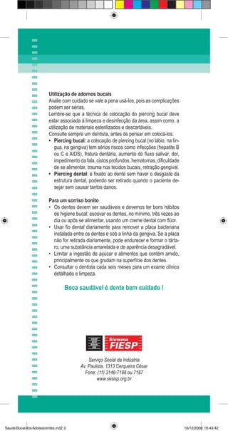 Serviço Social da Indústria
Av. Paulista, 1313 Cerqueira César
Fone: (11) 3146-7188 ou 7187
www.sesisp.org.br
Utilização de adornos bucais
Avalie com cuidado se vale a pena usá-los, pois as complicações
podem ser sérias.
Lembre-se que a técnica de colocação do piercing bucal deve
estar associada à limpeza e desinfecção da área, assim como, a
utilização de materiais esterilizados e descartáveis.
Consulte sempre um dentista, antes de pensar em colocá-los.
Piercing bucal: a colocação de piercing bucal (no lábio, na lín-
gua, na gengiva) tem sérios riscos como infecções (hepatite B
ou C e AIDS), fratura dentária, aumento do fluxo salivar, dor,
impedimento da fala, cistos profundos, hematomas, dificuldade
de se alimentar, trauma nos tecidos bucais, retração gengival.
Piercing dental: é fixado ao dente sem haver o desgaste da
estrutura dental, podendo ser retirado quando o paciente de-
sejar sem causar tantos danos.
Para um sorriso bonito
Os dentes devem ser saudáveis e devemos ter bons hábitos
de higiene bucal: escovar os dentes, no mínimo, três vezes ao
dia ou após se alimentar, usando um creme dental com flúor.
Usar fio dental diariamente para remover a placa bacteriana
instalada entre os dentes e sob a linha da gengiva. Se a placa
não for retirada diariamente, pode endurecer e formar o tárta-
ro, uma substância amarelada e de aparência desagradável.
Limitar a ingestão de açúcar e alimentos que contém amido,
principalmente os que grudam na superfície dos dentes.
Consultar o dentista cada seis meses para um exame clínico
detalhado e limpeza.
Boca saudável é dente bem cuidado !
•
•
•
•
•
•
SaudeBucaldosAdolescentes.ind2 2 16/12/2008 16:43:42
 