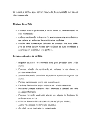 de registro, o portfólio pode ser um instrumento de comunicação com os pais
e/ou responsáveis.
Objetivos do portfólio
 Contribuir com os professores e os estudantes no desenvolvimento de
suas habilidades;
 avaliar a participação e desempenho no processo ensino-aprendizagem,
por meio de um registro de forma sistemática e reflexiva.
 instaurar uma comunicação constante do professor com cada aluno,
pois os alunos deixam marcas personalizadas de suas habilidades e
aprendizagem ao construir seus portfólios.
Outras contribuições do portfólio
 Registrar atividades desenvolvidas tanto pelo professor como pelos
alunos;
 Promover reflexão da participação do professor e dos alunos no
processo educacional;
 Apontar crescimento profissional do professor e pessoal e cognitivo dos
alunos;
 Planejar o processo de ensino e de aprendizagem;
 Facilitar e fundamentar os processos de auto e hetero-avaliação;
 Possibilitar práticas avaliativas mais dinâmicas e voltadas para uma
abordagem formativa;
 Promover formação continuada através da relação de feedback do
professor e dos alunos;
 Estimular a criatividade dos alunos ao criar seu próprio trabalho;
 Auxiliar no processo de intervenção educativa;
 Contribuir para a construção do conhecimento;
 