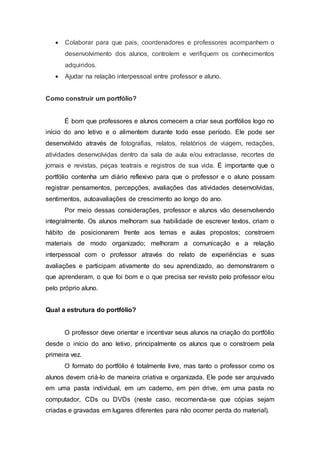  Colaborar para que pais, coordenadores e professores acompanhem o
desenvolvimento dos alunos, controlem e verifiquem os conhecimentos
adquiridos.
 Ajudar na relação interpessoal entre professor e aluno.
Como construir um portfólio?
É bom que professores e alunos comecem a criar seus portfólios logo no
início do ano letivo e o alimentem durante todo esse período. Ele pode ser
desenvolvido através de fotografias, relatos, relatórios de viagem, redações,
atividades desenvolvidas dentro da sala de aula e/ou extraclasse, recortes de
jornais e revistas, peças teatrais e registros de sua vida. É importante que o
portfólio contenha um diário reflexivo para que o professor e o aluno possam
registrar pensamentos, percepções, avaliações das atividades desenvolvidas,
sentimentos, autoavaliações de crescimento ao longo do ano.
Por meio dessas considerações, professor e alunos vão desenvolvendo
integralmente. Os alunos melhoram sua habilidade de escrever textos, criam o
hábito de posicionarem frente aos temas e aulas propostos; constroem
materiais de modo organizado; melhoram a comunicação e a relação
interpessoal com o professor através do relato de experiências e suas
avaliações e participam ativamente do seu aprendizado, ao demonstrarem o
que aprenderam, o que foi bom e o que precisa ser revisto pelo professor e/ou
pelo próprio aluno.
Qual a estrutura do portfólio?
O professor deve orientar e incentivar seus alunos na criação do portfólio
desde o início do ano letivo, principalmente os alunos que o constroem pela
primeira vez.
O formato do portfólio é totalmente livre, mas tanto o professor como os
alunos devem criá-lo de maneira criativa e organizada. Ele pode ser arquivado
em uma pasta individual, em um caderno, em pen drive, em uma pasta no
computador, CDs ou DVDs (neste caso, recomenda-se que cópias sejam
criadas e gravadas em lugares diferentes para não ocorrer perda do material).
 