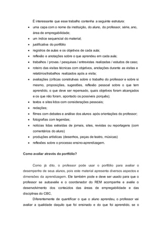 É interessante que esse trabalho contenha a seguinte estrutura:
 uma capa com o nome da instituição, do aluno, do professor, série, ano,
área de empregabilidade;
 um índice sequencial do material;
 justificativa do portfólio
 registros de aulas e os objetivos de cada aula;
 reflexão e anotações sobre o que aprendeu em cada aula;
 trabalhos / provas / pesquisas / entrevistas realizadas / estudos de caso;
 roteiro das visitas técnicas com objetivos, anotações durante as visitas e
relatórios/trabalhos realizados após a visita;
 avaliações (críticas construtivas sobre o trabalho do professor e sobre si
mesmo, proposições, sugestões, reflexão pessoal sobre o que tem
aprendido, o que deve ser repensado, quais objetivos foram alcançados
e os que não foram, apontado os possíveis porquês);
 textos e sites lidos com considerações pessoais;
 redações;
 filmes com debates e análise dos alunos após orientações do professor;
 fotografias com legendas;
 notícias lidas extraídas de jornais, sites, revistas ou reportagens (com
comentários do aluno)
 produções artísticas (desenhos, peças de teatro, músicas)
 reflexões sobre o processo ensino-aprendizagem.
Como avaliar através do portfólio?
Como já dito, o professor pode usar o portfólio para avaliar o
desempenho de seus alunos, pois este material apresenta diversos aspectos e
dimensões da aprendizagem. Ele também pode e deve ser usado para que o
professor se autoavalie e o coordenador do REM acompanhe e avalie o
desenvolvimento dos conteúdos das áreas de empregabilidade e das
disciplinas do CBC.
Diferentemente de quantificar o que o aluno aprendeu, o professor vai
avaliar a qualidade daquilo que foi ensinado e do que foi aprendido, se o
 