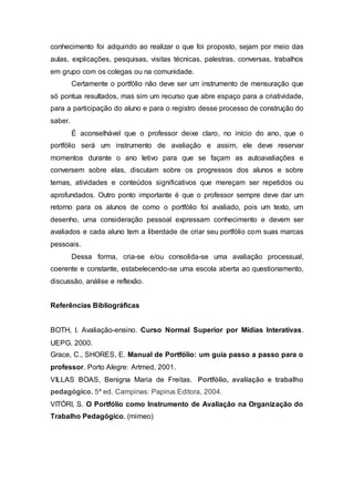 conhecimento foi adquirido ao realizar o que foi proposto, sejam por meio das
aulas, explicações, pesquisas, visitas técnicas, palestras, conversas, trabalhos
em grupo com os colegas ou na comunidade.
Certamente o portfólio não deve ser um instrumento de mensuração que
só pontua resultados, mas sim um recurso que abre espaço para a criatividade,
para a participação do aluno e para o registro desse processo de construção do
saber.
É aconselhável que o professor deixe claro, no início do ano, que o
portfólio será um instrumento de avaliação e assim, ele deve reservar
momentos durante o ano letivo para que se façam as autoavaliações e
conversem sobre elas, discutam sobre os progressos dos alunos e sobre
temas, atividades e conteúdos significativos que mereçam ser repetidos ou
aprofundados. Outro ponto importante é que o professor sempre deve dar um
retorno para os alunos de como o portfólio foi avaliado, pois um texto, um
desenho, uma consideração pessoal expressam conhecimento e devem ser
avaliados e cada aluno tem a liberdade de criar seu portfólio com suas marcas
pessoais.
Dessa forma, cria-se e/ou consolida-se uma avaliação processual,
coerente e constante, estabelecendo-se uma escola aberta ao questionamento,
discussão, análise e reflexão.
Referências Bibliográficas
BOTH, I. Avaliação-ensino. Curso Normal Superior por Mídias Interativas.
UEPG. 2000.
Grace, C., SHORES, E. Manual de Portfólio: um guia passo a passo para o
professor. Porto Alegre: Artmed, 2001.
VILLAS BOAS, Benigna Maria de Freitas. Portfólio, avaliação e trabalho
pedagógico. 5ª ed. Campinas: Papirus Editora, 2004.
VITÓRI, S. O Portfólio como Instrumento de Avaliação na Organização do
Trabalho Pedagógico. (mimeo)
 