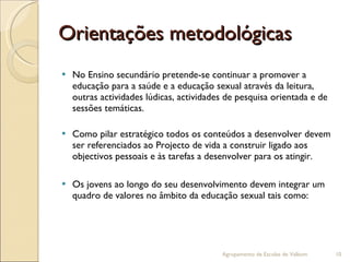 Orientações metodológicas No Ensino secundário pretende-se continuar a promover a educação para a saúde e a educação sexual através da leitura, outras actividades lúdicas, actividades de pesquisa orientada e de sessões temáticas. Como pilar estratégico todos os conteúdos a desenvolver devem ser referenciados ao Projecto de vida a construir ligado aos objectivos pessoais e às tarefas a desenvolver para os atingir. Os jovens ao longo do seu desenvolvimento devem integrar um quadro de valores no âmbito da educação sexual tais como:  Agrupamento de Escolas de Valbom 