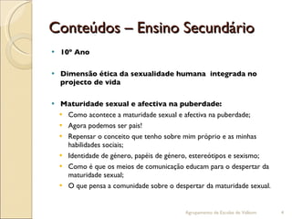 Conteúdos – Ensino Secundário 10º Ano Dimensão ética da sexualidade humana  integrada no projecto de vida Maturidade sexual e afectiva na puberdade: Como acontece a maturidade sexual e afectiva na puberdade; Agora podemos ser pais!  Repensar o conceito que tenho sobre mim próprio e as minhas habilidades sociais; Identidade de género, papéis de género, estereótipos e sexismo; Como é que os meios de comunicação educam para o despertar da maturidade sexual; O que pensa a comunidade sobre o despertar da maturidade sexual. Agrupamento de Escolas de Valbom 