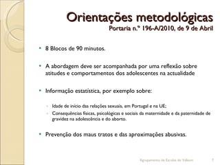 Orientações metodológicas Portaria n.º 196-A/2010, de 9 de Abril 8 Blocos de 90 minutos. A abordagem deve ser acompanhada por uma reflexão sobre atitudes e comportamentos dos adolescentes na actualidade Informação estatística, por exemplo sobre: Idade de início das relações sexuais, em Portugal e na UE; Consequências físicas, psicológicas e sociais da maternidade e da paternidade de gravidez na adolescência e do aborto. Prevenção dos maus tratos e das aproximações abusivas. Agrupamento de Escolas de Valbom 