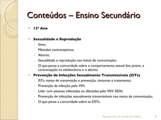 Conteúdos – Ensino Secundário 12º Ano Sexualidade e Reprodução Sexo; Métodos contraceptivos; Aborto; Sexualidade e reprodução nos meios de comunicação; O que pensa a comunidade sobre o comportamento sexual dos jovens, a contracepção na adolescência e o aborto. Prevenção de Infecções Sexualmente Transmissíveis (ISTs) ISTs: meios de transmissão e prevenção, sintomas e tratamento; Prevenção da infecção pelo VIH; Lidar com pessoas infectadas ou afectadas pelo VIH/ SIDA;  Prevenção de infecções sexualmente transmissíveis nos meios de comunicação; O que pensa a comunidade sobre as DSTs. Agrupamento de Escolas de Valbom 