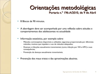 Orientações metodológicas Portaria n.º 196-A/2010, de 9 de Abril 8 Blocos de 90 minutos. A abordagem deve ser acompanhada por uma reflexão sobre atitudes e comportamentos dos adolescentes na actualidade Informação estatística, por exemplo sobre: Métodos contraceptivos disponíveis e utilizados; segurança proporcionada por diferentes métodos; motivos que impedem o uso de métodos adequados; Doenças e infecções sexualmente transmissíveis (como infecção por VIH e HPV) e suas consequências; Prevenção de doenças sexualmente transmissíveis. Prevenção dos maus tratos e das aproximações abusivas. Agrupamento de Escolas de Valbom 
