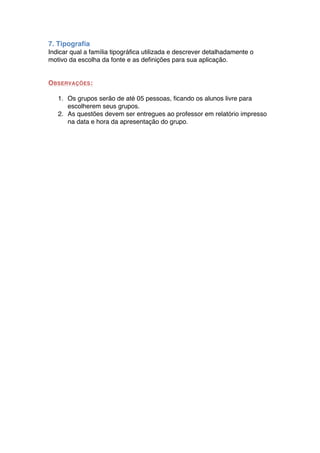 7. Tipografia
Indicar qual a família tipográfica utilizada e descrever detalhadamente o
motivo da escolha da fonte e as definições para sua aplicação.


OBSERVAÇÕES :

   1. Os grupos serão de até 05 pessoas, ficando os alunos livre para
      escolherem seus grupos.
   2. As questões devem ser entregues ao professor em relatório impresso
      na data e hora da apresentação do grupo.
 