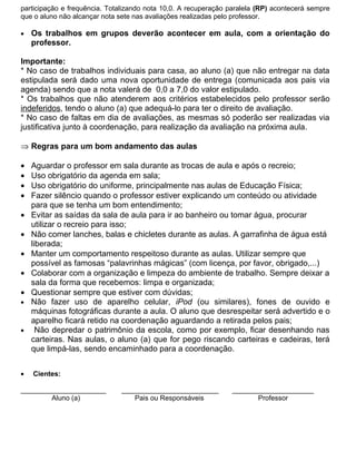 participação e frequência. Totalizando nota 10,0. A recuperação paralela (RP) acontecerá sempre
que o aluno não alcançar nota sete nas avaliações realizadas pelo professor.

•   Os trabalhos em grupos deverão acontecer em aula, com a orientação do
    professor.

Importante:
* No caso de trabalhos individuais para casa, ao aluno (a) que não entregar na data
estipulada será dado uma nova oportunidade de entrega (comunicada aos pais via
agenda) sendo que a nota valerá de 0,0 a 7,0 do valor estipulado.
* Os trabalhos que não atenderem aos critérios estabelecidos pelo professor serão
indeferidos, tendo o aluno (a) que adequá-lo para ter o direito de avaliação.
* No caso de faltas em dia de avaliações, as mesmas só poderão ser realizadas via
justificativa junto à coordenação, para realização da avaliação na próxima aula.

⇒ Regras para um bom andamento das aulas

•   Aguardar o professor em sala durante as trocas de aula e após o recreio;
•   Uso obrigatório da agenda em sala;
•   Uso obrigatório do uniforme, principalmente nas aulas de Educação Física;
•   Fazer silêncio quando o professor estiver explicando um conteúdo ou atividade
    para que se tenha um bom entendimento;
•   Evitar as saídas da sala de aula para ir ao banheiro ou tomar água, procurar
    utilizar o recreio para isso;
•   Não comer lanches, balas e chicletes durante as aulas. A garrafinha de água está
    liberada;
•   Manter um comportamento respeitoso durante as aulas. Utilizar sempre que
    possível as famosas “palavrinhas mágicas” (com licença, por favor, obrigado,...)
•   Colaborar com a organização e limpeza do ambiente de trabalho. Sempre deixar a
    sala da forma que recebemos: limpa e organizada;
•   Questionar sempre que estiver com dúvidas;
•   Não fazer uso de aparelho celular, iPod (ou similares), fones de ouvido e
    máquinas fotográficas durante a aula. O aluno que desrespeitar será advertido e o
    aparelho ficará retido na coordenação aguardando a retirada pelos pais;
•     Não depredar o patrimônio da escola, como por exemplo, ficar desenhando nas
    carteiras. Nas aulas, o aluno (a) que for pego riscando carteiras e cadeiras, terá
    que limpá-las, sendo encaminhado para a coordenação.


•   Cientes:

______________________         _________________________        _____________________
        Aluno (a)                 Pais ou Responsáveis                 Professor
 
