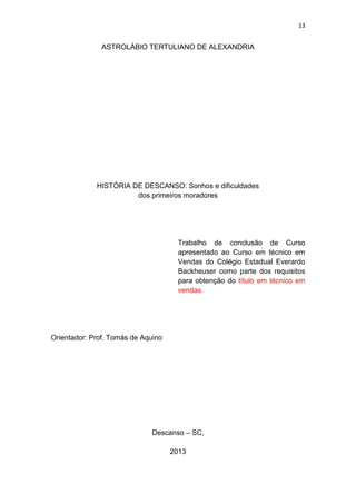 13


               ASTROLÁBIO TERTULIANO DE ALEXANDRIA




             HISTÓRIA DE DESCANSO: Sonhos e dificuldades
                       dos primeiros moradores




                                      Trabalho de conclusão de Curso
                                      apresentado ao Curso em técnico em
                                      Vendas do Colégio Estadual Everardo
                                      Backheuser como parte dos requisitos
                                      para obtenção do título em técnico em
                                      vendas.




Orientador: Prof. Tomás de Aquino




                              Descanso – SC,

                                    2013
 