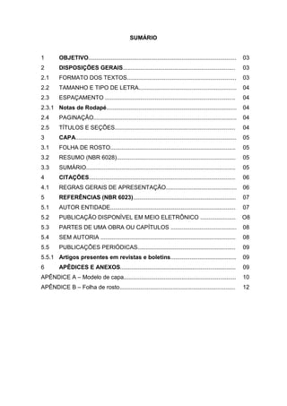 SUMÁRIO


1        OBJETIVO............................................................................................       03
2        DISPOSIÇÕES GERAIS......................................................................                   03
2.1      FORMATO DOS TEXTOS....................................................................                     03
2.2      TAMANHO E TIPO DE LETRA.............................................................                       04
2.3      ESPAÇAMENTO .................................................................................              04
2.3.1 Notas de Rodapé.................................................................................              04
2.4      PAGINAÇÃO.........................................................................................         04
2.5      TÍTULOS E SEÇÕES...........................................................................                04
3        CAPA....................................................................................................   05
3.1      FOLHA DE ROSTO..............................................................................               05
3.2      RESUMO (NBR 6028)..........................................................................                05
3.3      SUMÁRIO.............................................................................................       05
4        CITAÇÕES...........................................................................................        06
4.1      REGRAS GERAIS DE APRESENTAÇÃO............................................                                  06
5        REFERÊNCIAS (NBR 6023)................................................................                     07
5.1      AUTOR ENTIDADE..............................................................................               07
5.2      PUBLICAÇÃO DISPONÍVEL EM MEIO ELETRÔNICO ......................                                            O8
5.3      PARTES DE UMA OBRA OU CAPÍTULOS .........................................                                  08
5.4      SEM AUTORIA ....................................................................................           08
5.5      PUBLICAÇÕES PERIÓDICAS.............................................................                        09
5.5.1 Artigos presentes em revistas e boletins.........................................                             09
6        APÊDICES E ANEXOS........................................................................                  09
APÊNDICE A – Modelo de capa......................................................................                   10
APÊNDICE B – Folha de rosto........................................................................                 12
 