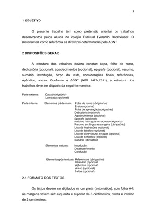 3


1 OBJETIVO


        O presente trabalho tem como pretensão orientar os trabalhos
desenvolvidos pelos alunos do colégio Estatual Everardo Backheuser. O
material tem como referência as diretrizes determinadas pela ABNT.


2 DISPOSIÇÕES GERAIS


        A estrutura dos trabalhos deverá constar: capa, folha de rosto,
dedicatória (opcional), agradecimentos (opcional), epígrafe (opcional), resumo,
sumário, introdução, corpo do texto, considerações finais, referências,
apêndice, anexo. Conforme a ABNT (NBR 14724,2011), a estrutura dos
trabalhos deve ser disposta da seguinte maneira:

Parte externa:   Capa (obrigatório)
                 Lombada (opcional)

Parte interna:   Elementos pré-textuais:   Folha de rosto (obrigatório)
                                           Errata (opcional)
                                           Folha de aprovação (obrigatório)
                                           Dedicatória (opcional)
                                           Agradecimentos (opcional)
                                           Epígrafe (opcional)
                                           Resumo na língua vernácula (obrigatório)
                                           Resumo em língua estrangeira (obrigatório)
                                           Lista de ilustrações (opcional)
                                           Lista de tabelas (opcional)
                                           Lista de abreviaturas e siglas (opcional)
                                           Lista de símbolos (opcional)
                                           Sumário (obrigatório

                 Elementos textuais:       Introdução
                                           Desenvolvimento
                                           Conclusão

                  Elementos pós-textuais: Referências (obrigatório)
                                          Glossário (opcional)
                                          Apêndice (opcional)
                                          Anexo (opcional)
                                          Índice (opcional)

2.1 FORMATO DOS TEXTOS


        Os textos devem ser digitados na cor preta (automático), com folha A4;
as margens devem ser: esquerda e superior de 3 centímetros, direita e inferior
de 2 centímetros.
 