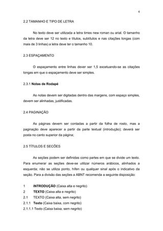 4


2.2 TAMANHO E TIPO DE LETRA


      No texto deve ser utilizada a letra times new roman ou arial. O tamanho
da letra deve ser 12 no texto e títulos, subtítulos e nas citações longas (com
mais de 3 linhas) a letra deve ter o tamanho 10.


2.3 ESPAÇAMENTO


      O espaçamento entre linhas dever ser 1,5 excetuando-se as citações
longas em que o espaçamento deve ser simples.


2.3.1 Notas de Rodapé


      As notas devem ser digitadas dentro das margens, com espaço simples,
devem ser alinhadas, justificadas.


2.4 PAGINAÇÃO


      As páginas devem ser contadas a partir da folha de rosto, mas a
paginação deve aparecer a partir da parte textual (introdução); deverá ser
posta no canto superior da página;


2.5 TÍTULOS E SECÕES


      As seções podem ser definidas como partes em que se divide um texto.
Para enumerar as seções deve-se utilizar números arábicos, alinhados a
esquerda; não se utiliza ponto, hífen ou qualquer sinal após o indicativo da
seção. Para a divisão das seções a ABNT recomenda a seguinte disposição:


1     INTRODUÇÃO (Caixa alta e negrito)
2     TEXTO (Caixa alta e negrito)
2.1   TEXTO (Caixa alta, sem negrito)
2.1.1 Texto (Caixa baixa, com negrito)
2.1.1.1 Texto (Caixa baixa, sem negrito)
 