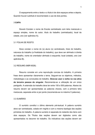 5


      O espaçamento entre o texto e o título é de dois espaços antes e depois.
Quando houver subtítulo é recomendado o uso de dois pontos.


3 CAPA


      Deverá Constar o nome da Escola centralizado com letra maiúscula e
espaço simples, nome do autor, título do trabalho (centralizado), local da
cidade, ano (ver apêndice A).


3.1 FOLHA DE ROSTO


      Deve constar o nome do (s) aluno (s) centralizado, título do trabalho,
natureza do trabalho (a finalidade do trabalho), que deve ser alinhado à direita
do trabalho, nome do orientador alinhado à esquerda; local (cidade), ano (ver
apêndice B).


3.2 RESUMO (NBR 6028)


      Resumo consiste em uma reprodução concisa do trabalho. A primeira
frase deve apresentar claramente o tema. Seguem-se os objetivos, métodos,
metodologia e as conclusões do trabalho. Deve-se usar o verbo na voz ativa
da terceira pessoa do singular. Recomenda-se a utilização de um único
parágrafo. A extensão do trabalho deve ter entre 150 e 500 palavras. Abaixo do
resumo devem ser apresentadas as palavras chaves, com a primeira letra
maiúscula, separada entre si por ponto (recomenda-se no máximo 5 palavras).


3.3 SUMÁRIO


      O sumário constitui o último elemento pré-textual. A palavra sumário
deve ser centralizada, colada em negrito e com a mesma tipologia das seções
primárias do trabalho. A palavra sumário é separada do restante dos itens com
dois espaços. Os Títulos das seções devem ser digitados como são
apresentados no decorrer do trabalho. Os indicativos das seções devem ser
 