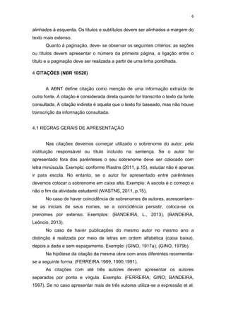 6


alinhados à esquerda. Os títulos e subtítulos devem ser alinhados a margem do
texto mais extenso.
      Quanto à paginação, deve- se observar os seguintes critérios: as seções
ou títulos devem apresentar o número da primeira página, a ligação entre o
título e a paginação deve ser realizada a partir de uma linha pontilhada.

4 CITAÇÕES (NBR 10520)


      A ABNT define citação como menção de uma informação extraída de
outra fonte. A citação é considerada direta quando for transcrito o texto da fonte
consultada. A citação indireta é aquela que o texto foi baseado, mas não houve
transcrição da informação consultada.


4.1 REGRAS GERAIS DE APRESENTAÇÃO


      Nas citações devemos começar utilizado o sobrenome do autor, pela
instituição responsável ou título incluído na sentença. Se o autor for
apresentado fora dos parênteses o seu sobrenome deve ser colocado com
letra minúscula. Exemplo: conforme Wastns (2011, p.15), estudar não é apenas
ir para escola. No entanto, se o autor for apresentado entre parênteses
devemos colocar o sobrenome em caixa alta. Exemplo: A escola é o começo e
não o fim da atividade estudantil (WASTNS, 2011, p.15).
      No caso de haver coincidência de sobrenomes de autores, acrescentam-
se as iniciais de seus nomes, se a coincidência persistir, coloca-se os
prenomes por extenso. Exemplos: (BANDEIRA, L., 2013), (BANDEIRA,
Leôncio, 2013).
      No caso de haver publicações do mesmo autor no mesmo ano a
distinção é realizada por meio de letras em ordem alfabética (caixa baixa),
depois a dada e sem espaçamento. Exemplo: (GINO, 1917a); (GINO, 1979b).
      Na hipótese da citação da mesma obra com anos diferentes recomenda-
se a seguinte forma: (FERREIRA 1989, 1990,1991).
      As citações com até três autores devem apresentar os autores
separados por ponto e vírgula. Exemplo: (FERREIRA; GINO; BANDEIRA,
1997). Se no caso apresentar mais de três autores utiliza-se a expressão et al.
 