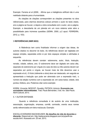 7


Exemplo: Ferreira et al (2009, . Afirma que a inteligência artificial não é uma
realidade distante para a humanidade.
      As citações de citações correspondem as citações presentes na obra
referenciada, para citarmos devemos colocar primeiro o autor do texto citado,
ano e página se houver, e depois a obra consultada com o autor, ano e página.
Exemplo: a descoberta de um planeta em um novo sistema solar abre a
possibilidade para inúmeras questões (GEMA, 2000, p.2 apud. FERREIRA,
2012, p. 103).


5 REFERÊNCIAS (NBR 6023)


       A Referência tem como finalidade informar a origem das ideias, de
autores citados no decorrer do texto. As referências devem ser digitadas em
espaço simples, separadas entre si por dois espaços simples e alinhadas à
esquerda.
      As referências devem constar: sobrenome, autor, título, tradução,
revisão, cidade, editora, ano. O sobrenome deve ser digitado em caixa alta,
separado do sobrenome por vírgula (no caso de dois ou três autores devem ser
separados por ponto e vírgula, se houver mais de três devemos usar a
expressão et al.). O título (referente a obra) deve ser destacado, em seguida se
apresentada a tradução que pode ser abreviada com a expressão trad.; o
número da edição numérico com a expressão ed. em caixa baixa; cidade, dois
pontos; Editora, ano. Podemos citar como exemplo:

KORIN, Vincente; NESCHT, Osvaldo; PATSCH, Antonio. Economia nas
sociedades informatizadas. Trad. Paulo Bernardes. 3 ed. rev. São Paulo:
Abril Cultural, 2013.

5. 1 AUTOR ENTIDADE

       Quando a referência consultada é de autoria de uma instituição,
associação, organização, empresa, comitê, comissão, evento seus nomes
serão referenciados em letra maiúscula. Exemplo:


ESCOLA EVERARDO BACKHEUSER. Os desafios da vida de docentes e
discente. Disponível em: http://eebeverardo.blogspot.com.br/p/perfil-da-
escola.html. Acessado em: 25 set. 2013.
 