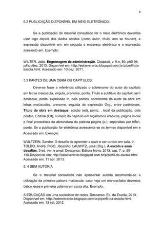 8


5.2 PUBLICAÇÃO DISPONÍVEL EM MEIO ELETRÔNICO:


      Se a publicação do material consultado for o meio eletrônico devemos
usar logo depois dos dados obtidos (como autor, título, ano se houver), a
expressão disponível em: em seguida o endereço eletrônico e a expressão
acessado em. Exemplo:


WILTER, João. Engrenagem da administração. Chapecó, v. 9 n. 59, p80-98,
julho./dez. 2013. Disponível em: http://eebeverardo.blogspot.com.br/p/perfil-da-
escola.html. Acessado em: 10 dez. 2011.


5.3 PARTES DE UMA OBRA OU CAPÍTULOS:

      Deve-se fazer a referência utilizado o sobrenome do autor do capítulo
em letras maiúscula, vírgula, prenome, ponto. Título e subtítulo do capítulo sem
destaque, ponto, expressão In, dois pontos, sobrenome do autor da obra em
letras maiúsculas, prenome, seguida da expressão Org., entre parênteses,
Título da obra em destaque, edição (ed), ponto. , local da publicação, dois
pontos, Editora (Ed), número do capítulo em algarismos arábicos, página inicial
e final precedidas da abreviatura da palavra página (p.), separadas por hífen,
ponto. Se a publicação for eletrônica acrescenta-se os termos disponível em e
Acessado em. Exemplo:

WULTZEIN, Sandro. O desafio de aprender a ouvir e ser ouvido em sala. In:
TOLDO, André; FIGO, Jãozinho; LAUWITZ, José (Org.). A escola e seus
desafios. 3 ed. ver. e ampl. Descanso: Editora Nova, 2013. cap. 7, p. 80-
130.Disponível em: http://eebeverardo.blogspot.com.br/p/perfil-da-escola.html.
Acessado em: 11 abr. 2013.

5. 4 SEM AUTORIA

      Se o material consultado não apresentar autoria recomenda-se a
utilização da primeira palavra maiúscula; caso haja um monossílabo devemos
deixar esse e primeira palavra em caixa alta. Exemplo:

A EDUCAÇÃO em uma sociedade de redes. Descanso: Ed. da Escola, 2013.
Disponível em: http://eebeverardo.blogspot.com.br/p/perfil-da-escola.html.
Acessado em: 13 set. 2012.
 
