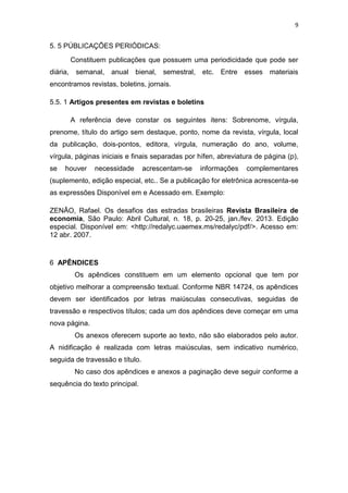 9


5. 5 PÚBLICAÇÕES PERIÓDICAS:
          Constituem publicações que possuem uma periodicidade que pode ser
diária,    semanal, anual bienal, semestral, etc. Entre         esses materiais
encontramos revistas, boletins, jornais.

5.5. 1 Artigos presentes em revistas e boletins

          A referência deve constar os seguintes itens: Sobrenome, vírgula,
prenome, título do artigo sem destaque, ponto, nome da revista, vírgula, local
da publicação, dois-pontos, editora, vírgula, numeração do ano, volume,
vírgula, páginas iniciais e finais separadas por hífen, abreviatura de página (p),
se   houver      necessidade     acrescentam-se   informações   complementares
(suplemento, edição especial, etc.. Se a publicação for eletrônica acrescenta-se
as expressões Disponível em e Acessado em. Exemplo:

ZENÃO, Rafael. Os desafios das estradas brasileiras Revista Brasileira de
economia, São Paulo: Abril Cultural, n. 18, p. 20-25, jan./fev. 2013. Edição
especial. Disponível em: <http://redalyc.uaemex.ms/redalyc/pdf/>. Acesso em:
12 abr. 2007.


6 APÊNDICES
           Os apêndices constituem em um elemento opcional que tem por
objetivo melhorar a compreensão textual. Conforme NBR 14724, os apêndices
devem ser identificados por letras maiúsculas consecutivas, seguidas de
travessão e respectivos títulos; cada um dos apêndices deve começar em uma
nova página.
           Os anexos oferecem suporte ao texto, não são elaborados pelo autor.
A nidificação é realizada com letras maiúsculas, sem indicativo numérico,
seguida de travessão e título.
           No caso dos apêndices e anexos a paginação deve seguir conforme a
sequência do texto principal.
 