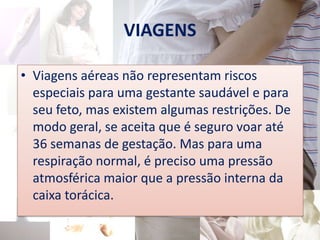 VIAGENS

• Viagens aéreas não representam riscos
  especiais para uma gestante saudável e para
  seu feto, mas existem algumas restrições. De
  modo geral, se aceita que é seguro voar até
  36 semanas de gestação. Mas para uma
  respiração normal, é preciso uma pressão
  atmosférica maior que a pressão interna da
  caixa torácica.
 