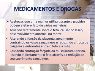 MEDICAMENTOS E DROGAS

 As drogas que uma mulher utiliza durante a gravidez
  podem afetar o feto de várias maneiras:
• Atuando diretamente sobre o feto, causando lesão,
  desenvolvimento anormal ou morte
• Alterando a função da placenta, geralmente
  contraindo os vasos sanguíneos e reduzindo a troca de
  oxigênio e nutrientes entre o feto e a mãe.
• Causando contração forçada da musculatura uterina,
  lesando indiretamente o feto através da redução de
  seu suprimento sanguíneo.
 