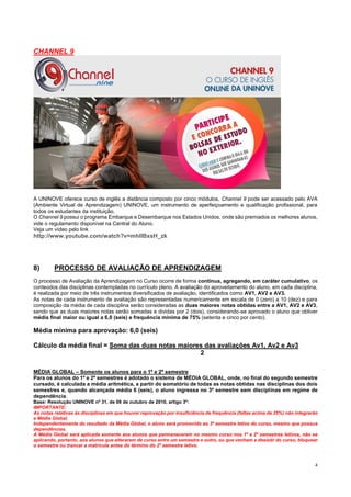 4
CHANNEL 9
A UNINOVE oferece curso de inglês a distância composto por cinco módulos, Channel 9 pode ser acessado pelo AVA
(Ambiente Virtual de Aprendizagem) UNINOVE, um instrumento de aperfeiçoamento e qualificação profissional, para
todos os estudantes da instituição.
O Channel 9 possui o programa Embarque e Desembarque nos Estados Unidos, onde são premiados os melhores alunos,
vide o regulamento disponível na Central do Aluno.
Veja um vídeo pelo link
http://www.youtube.com/watch?v=mhIIBxsH_zk
8) PROCESSO DE AVALIAÇÃO DE APRENDIZAGEM
O processo de Avaliação da Aprendizagem no Curso ocorre de forma contínua, agregando, em caráter cumulativo, os
conteúdos das disciplinas contempladas no currículo pleno. A avaliação do aproveitamento do aluno, em cada disciplina,
é realizada por meio de três instrumentos diversificados de avaliação, identificados como AV1, AV2 e AV3.
As notas de cada instrumento de avaliação são representadas numericamente em escala de 0 (zero) a 10 (dez) e para
composição da média de cada disciplina serão consideradas as duas maiores notas obtidas entre a AV1, AV2 e AV3,
sendo que as duas maiores notas serão somadas e dividas por 2 (dois), considerando-se aprovado o aluno que obtiver
média final maior ou igual a 6,0 (seis) e frequência mínima de 75% (setenta e cinco por cento).
Média mínima para aprovação: 6,0 (seis)
Cálculo da média final = Soma das duas notas maiores das avaliações Av1, Av2 e Av3
2
MÉDIA GLOBAL – Somente os alunos para o 1º e 2º semestre
Para os alunos do 1º e 2º semestres é adotado o sistema de MÉDIA GLOBAL, onde, no final do segundo semestre
cursado, é calculada a média aritmética, a partir do somatório de todas as notas obtidas nas disciplinas dos dois
semestres e, quando alcançada média 6 (seis), o aluno ingressa no 3º semestre sem disciplinas em regime de
dependência.
Base: Resolução UNINOVE nº 31, de 08 de outubro de 2010, artigo 3º:
IMPORTANTE:
As notas relativas às disciplinas em que houver reprovação por insuficiência de frequência (faltas acima de 25%) não integrarão
a Média Global.
Independentemente do resultado da Média Global, o aluno será promovido ao 3º semestre letivo do curso, mesmo que possua
dependências.
A Média Global será aplicada somente aos alunos que permanecerem no mesmo curso nos 1º e 2º semestres letivos, não se
aplicando, portanto, aos alunos que alterarem de curso entre um semestre e outro, ou que venham a desistir do curso, bloquear
o semestre ou trancar a matrícula antes do término do 2º semestre letivo.
 