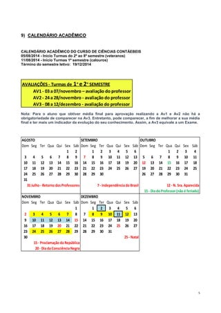 5
9) CALENDÁRIO ACADÊMICO
CALENDÁRIO ACADÊMICO DO CURSO DE CIÊNCIAS CONTÁEBEIS
05/08/2014 - Início Turmas do 2º ao 8º semestre (veteranos)
11/08/2014 - Início Turmas 1º semestre (calouros)
Término do semestre letivo: 19/12/2014
Nota: Para o aluno que obtiver média final para aprovação realizando a Av1 e Av2 não há a
obrigatoriedade de comparecer na Av3. Entretanto, pode comparecer, a fim de melhorar a sua média
final e ter mais um indicador da evolução do seu conhecimento. Assim, a Av3 equivale a um Exame.
AVALIAÇÕES - Turmas de 1° e 2° SEMESTRE
AV1 - 03 a 07/novembro – avaliação do professor
AV2 - 24 a 28/novembro - avaliação do professor
AV3 - 08 a 12/dezembro - avaliação do professor
AGOSTO SETEMBRO OUTUBRO
Dom Seg Ter Qua Qui Sex Sáb Dom Seg Ter Qua Qui Sex Sáb Dom Seg Ter Qua Qui Sex Sáb
1 2 1 2 3 4 5 6 1 2 3 4
3 4 5 6 7 8 9 7 8 9 10 11 12 13 5 6 7 8 9 10 11
10 11 12 13 14 15 16 14 15 16 17 18 19 20 12 13 14 15 16 17 18
17 18 19 20 21 22 23 21 22 23 24 25 26 27 19 20 21 22 23 24 25
24 25 26 27 28 29 30 28 29 30 26 27 28 29 30 31
31
31Julho - Retorno dos Professores 7- Independência do Brasil 12- N. Sra. Aparecida
15- Dia do Professor (não é feriado)
NOVEMBRO DEZEMBRO
Dom Seg Ter Qua Qui Sex Sáb Dom Seg Ter Qua Qui Sex Sáb
1 1 2 3 4 5 6
2 3 4 5 6 7 8 7 8 9 10 11 12 13
9 10 11 12 13 14 15 14 15 16 17 18 19 20
16 17 18 19 20 21 22 21 22 23 24 25 26 27
23 24 25 26 27 28 29 28 29 30 31
30 25- Natal
15- Proclamação da República
20- Dia da Consciência Negra
 