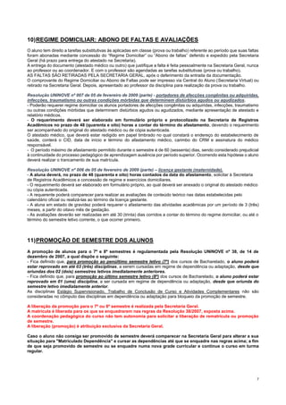 7
10)REGIME DOMICILIAR: ABONO DE FALTAS E AVALIAÇÕES
O aluno tem direito a tarefas substitutivas às aplicadas em classe (prova ou trabalho) referente ao período que suas faltas
foram abonadas mediante concessão do “Regime Domiciliar” ou “Abono de faltas” deferido e expedido pela Secretaria
Geral (há prazo para entrega do atestado na Secretaria).
A entrega do documento (atestado médico ou outro) que justifique a falta é feita pessoalmente na Secretaria Geral, nunca
ao professor ou ao coordenador. E com o professor são agendadas as tarefas substitutivas (prova ou trabalho).
AS FALTAS SÃO RETIRADAS PELA SECRETARIA GERAL, após o deferimento da entrada da documentação.
O comprovante do Regime Domiciliar ou Abono de Faltas pode ser impresso via Central do Aluno (Secretaria Virtual) ou
retirado na Secretaria Geral. Depois, apresentado ao professor da disciplina para realização da prova ou trabalho.
Resolução UNINOVE nº 007 de 05 de fevereiro de 2009 (parte) - portadores de afecções congênitas ou adquiridas,
infecções, traumatismo ou outras condições mórbidas que determinem distúrbios agudos ou agudizados.
- Poderão requerer regime domiciliar os alunos portadores de afecções congênitas ou adquiridas, infecções, traumatismo
ou outras condições mórbidas que determinem distúrbios agudos ou agudizados, mediante apresentação de atestado e
relatório médicos.
- O requerimento deverá ser elaborado em formulário próprio e protocolizado na Secretaria de Registros
Acadêmicos no prazo de 48 (quarenta e oito) horas a contar do término do afastamento, devendo o requerimento
ser acompanhado do original do atestado médico ou de cópia autenticada.
O atestado médico, que deverá estar redigido em papel timbrado no qual constará o endereço do estabelecimento de
saúde, conterá o CID, data de início e término do afastamento médico, carimbo do CRM e assinatura do médico
responsável.
- O período máximo de afastamento permitido durante o semestre é de 60 (sessenta) dias, sendo considerado prejudicial
à continuidade do processo pedagógico de aprendizagem ausência por período superior. Ocorrendo esta hipótese o aluno
deverá realizar o trancamento de sua matrícula.
Resolução UNINOVE nº 006 de 05 de fevereiro de 2009 (parte) – licença gestante (maternidade).
- A aluna deverá, no prazo de 48 (quarenta e oito) horas contados da data do afastamento, solicitar à Secretaria
de Registros Acadêmicos a concessão de regime e exercícios domiciliares.
- O requerimento deverá ser elaborado em formulário próprio, ao qual deverá ser anexado o original do atestado médico
ou cópia autenticada.
- A requerente poderá comparecer para realizar as avaliações de conteúdo teórico nas datas estabelecidas pelo
calendário oficial ou realizá-las ao término da licença gestante.
- A aluna em estado de gravidez poderá requerer o afastamento das atividades acadêmicas por um período de 3 (três)
meses, a partir do oitavo mês de gestação.
- As avaliações deverão ser realizadas em até 30 (trinta) dias corridos a contar do término do regime domiciliar, ou até o
término do semestre letivo corrente, o que ocorrer primeiro.
11)PROMOÇÃO DE SEMESTRE DOS ALUNOS
A promoção de alunos para o 7º e 8º semestres é regulamentada pela Resolução UNINOVE nº 38, de 14 de
dezembro de 2007, a qual dispõe o seguinte:
- Fica definido que, para promoção ao penúltimo semestre letivo (7º) dos cursos de Bacharelado, o aluno poderá
estar reprovado em até 03 (três) disciplinas, a serem cursadas em regime de dependência ou adaptação, desde que
oriundas dos 02 (dois) semestres letivos imediatamente anteriores.
- Fica definido que, para promoção ao último semestre letivo (8º) dos cursos de Bacharelado, o aluno poderá estar
reprovado em 01 (uma) disciplina, a ser cursada em regime de dependência ou adaptação, desde que oriunda do
semestre letivo imediatamente anterior.
As disciplinas Estágio Supervisionado, Trabalho de Conclusão de Curso e Atividades Complementares não são
consideradas no cômputo das disciplinas em dependência ou adaptação para bloqueio da promoção de semestre.
A liberação da promoção para o 7º ou 8º semestre é realizada pela Secretaria Geral.
A matrícula é liberada para os que se enquadrarem nas regras da Resolução 38/2007, exposta acima.
A coordenação pedagógica do curso não tem autonomia para solicitar a liberação de rematrícula ou promoção
de semestre.
A liberação (promoção) é atribuição exclusiva da Secretaria Geral.
Caso o aluno não consiga ser promovido de semestre deverá comparecer na Secretaria Geral para alterar a sua
situação para "Matriculado Dependência" e cursar as dependências até que se enquadre nas regras acima; a fim
de que seja promovido de semestre ou se enquadre numa nova grade curricular e continue o curso em turma
regular.
 