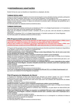 8
12)DEPENDÊNCIAS E ADAPTAÇÕES
Existem formas de cursar as disciplinas em dependência ou adaptação, são elas:
TURMAS REGULARES
O aluno se matricula e cursa a disciplina numa turma normal (regular) e cursa a disciplina durante o semestre, participando
de todas as aulas e avaliações. Neste caso o aluno não pode ultrapassar o limite de faltas de 25%.
Neste caso às vezes o aluno deve paralisar o curso para somente cursar as dependências nas turmas regulares nos
horários normais durante a semana. E depois ser promovido de semestre após a eliminação das pendências que o
impedem de ser promovido.
As matrículas podem ser realizadas através da Central do Aluno.
TURMAS ESPECIAIS
As turmas especiais são abertas somente para as disciplinas de TCC I e II e Estágio Supervisionado I e II. E somente se
não houver mais vagas nas turmas regulares para tais disciplinas.
Neste caso tais disciplinas acontecem durante o semestre, em pré ou pós aula, onde são alocados os professores
orientadores.
Observação: As disciplinas TCC I e II e Estágio Supervisionado I e II também acontecem em Turmas Regulares.
As matrículas podem ser realizadas através da Central do Aluno.
PRA (Programa de Recuperação do Aluno)
A Resolução UNINOVE nº 76, de 14 de dezembro de 2007 dispõe que não poderá realizar o PRA o aluno
reprovado com média final abaixo de 4 (quatro) ou reprovado por falta na disciplina.
O aluno deve analisar se a disciplina que possui dependência se enquadra para realizar o PRA, caso
contrário terá que cursá-la em turma REGULAR, cuja matricula abre no início do semestre.
O Programa de Recuperação do Aluno Presencial está disponível para discentes que tenham disciplinas em dependência
e que desejam cursá-la durante o semestre na modalidade PRA.
O programa consiste em 1 (um) ou 2(dois) encontro(s).
O aluno somente poderá cursar 1 disciplina em PRA por versão disponibilizada. Pois, não há como cursar mais
de uma disciplina nas mesmas datas e horários.
Quando há somente 1 encontro o aluno comparece somente para realizar a prova (avaliação).
Quando há 2 (dois) encontros o professor no primeiro encontro apresenta no quadro negro ou entrega uma via impressa
do Plano de Ensino da Disciplina (conteúdo programático e bibliografia).
Nesta modalidade o professor não explicará os conteúdos da disciplina, o qual deve ser desenvolvido pelo aluno, com
base nas aulas anteriores ou estudo individual baseado no conteúdo da disciplina.
O aluno que entende que não consegue se enquadrar na modalidade PRA para cursar a dependência deve realizar
a dependência em Turma Regular, cursando a disciplina durante todo o semestre, assim terá a explicação aula a
aula do conteúdo.
A prova abrangerá o conteúdo completo da matéria.
A média para aprovação é 6,0.
As matrículas podem ser realizadas através da Central do Aluno.
Observação: as disciplinas que não acontecem na modalidade de PRA são TCC I e II e Estágio Supervisionado I e II,
que devem ser cursadas em turmas Regulares ou Especiais.
PAA (Programa de Adaptação do Aluno)
O Programa de Adaptação do Aluno está disponível para discentes que tenham “parado” seu curso e reiniciado
posteriormente ou que venham transferidos de outras instituições. Por isto possuem adaptações a cursar.
O programa somente estará disponível para esses alunos após terem sido avaliados pelo departamento de Análise
Curricular – Secretaria Geral
O programa consiste em 1 (um) ou 2(dois) encontro(s).
Quando há somente 1 encontro o aluno comparece somente para realizar a prova (avaliação).
Quando há 2 (dois) encontros o professor no primeiro encontro apresenta no quadro negro ou entrega uma via impressa
do Plano de Ensino da(s) Disciplina(s) (conteúdo programático e bibliografia).
Nesta modalidade o professor não explicará os conteúdos da(s) disciplina(s), os quais devem ser desenvolvidos pelo
aluno, com base em estudo individual.
O aluno que entende que não consegue se enquadrar na modalidade PAA para cursar a adaptação deve realizar
a disciplina em Turma Regular, cursando a disciplina durante todo o semestre, assim terá a explicação aula a
aula do conteúdo.
A prova abrangerá o conteúdo completo da matéria.
As provas são constituídas de questões objetivas com alternativas de a) a e) abrangendo os conteúdos de todas as
disciplinas pertinentes ao semestre da adaptação.
A média para aprovação é 6,0.
As matrículas podem ser realizadas através da Central do Aluno.
 