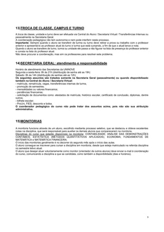 9
13)TROCA DE CLASSE, CAMPUS E TURNO
A troca de classe, unidade e turno deve ser efetuada via Central do Aluno / Secretaria Virtual / Transferências Internas ou
pessoalmente na Secretaria Geral.
A coordenação pedagógica não tem autonomia e nem pode interferir neste processo.
Importante: Sempre quando o aluno se transferir de turma ou turno deve retirar a prova ou trabalho com o professor
anterior e apresentá-lo ao professor atual do turno e turma que está cursando, a fim de que o atual lance a nota.
Quando o aluno se transfere de turno, turma ou unidade ele passa a não figurar na lista de presença do professor anterior
e consta na lista do professor atual.
Não deve procurar a coordenação, mas sim os professores para resolver este problema.
14)SECRETARIA GERAL: atendimento e responsabilidade
Horário de atendimento das Secretarias da UNINOVE
Segunda a sexta-feira: 8h às 21h (distribuição de senha até as 19h)
Sábado: 8h às 14h (distribuição de senhas até as 12h)
Os seguintes assuntos são tratados somente na Secretaria Geral (pessoalmente) ou quando disponibilizado
também na Central do Aluno / Secretaria Virtual:
- matrícula, rematrícula, vagas, transferências internas de turma,
- promoção de semestres;
- mensalidades ou valores financeiros;
- pendências financeiras;
- solicitação de documentos como: atestados de matrícula, histórico escolar, certificado de conclusão, diplomas, dentre
outros;
- bilhete escolar;
- ProUni, FIES, desconto e bolsa.
O coordenador pedagógico do curso não pode tratar dos assuntos acima, pois não são sua atribuição
administrativa.
15)MONITORIAS
A monitoria funciona através de um aluno, escolhido mediante processo seletivo, que se destacou e obteve excelentes
notas na disciplina, que será responsável para auxiliar os demais alunos que comparecerem na monitoria.
Disciplinas do curso que estarão disponíveis na monitoria: CONTABILIDADE; ANÁLISE DAS DEMONSTRAÇÕES
CONTÁBEIS; ESTATÍSTICA (MÉTODOS QUANTITATIVOS APLICADOS); ECONOMIA; FUNDAMENTOS DE
MATEMÁTICA e MATEMÁTICA FINANCEIRA.
O início das monitorias geralmente é no decorrer do segundo mês após o início das aulas.
O aluno consegue se inscrever para cursar a disciplina em monitoria, desde que esteja matriculado na referida disciplina
no semestre letivo atual.
O aluno que desejar atuar voluntariamente como monitor (orientador de outros alunos) deve enviar e-mail à coordenação
do curso, comunicando a disciplina a que se candidata, como também a disponibilidade (dias e horários).
 