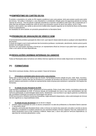 11
18)EMPRÉSTIMO DO CARTÃO DO RA
É proibido o empréstimo do cartão do RA (registro acadêmico) para outra pessoa, tanto para acesso quanto para saída
da Uninove. Tal cartão é individual e o seu empréstimo é considerado infração grave de segurança perante as normas
internas da Uninove. Para tal atitude é aplicada advertência e havendo reincidência pode haver até a suspensão por 3
(três) dias das atividades acadêmicas, tanto do aluno que emprestou quanto do aluno que utilizou, se for o caso.
Quanto o aluno perde o seu cartão ou ele se torna inválido deve requerer segunda via na Central do Aluno via Secretaria
Virtual ou pessoalmente.
Se necessário for deve solicitar um provisório pessoalmente na Secretaria Geral.
19)PROIBIÇÃO DE GRAVAÇÃO DE VÍDEO E SOM
É terminantemente proibida a gravação de vídeo e som, quer seja em classe (sala de aula) ou qualquer outra dependência
da Uninove.
O direito de imagem e som é tanto particular dos funcionários (professor, coordenador, atendimento, dentre outros) quanto
também da instituição (Uninove).
Somente com autorização expressa e formal por um representante oficial da Uninove é que pode haver a gravação de
vídeo e som dentro de suas dependências.
20)RESOLUÇÕES (NORMAS INTERNAS) DA UNINOVE
Todas as Resoluções (atos normativos com efeitos internos) vigentes da Uninove estão disponíveis na Central do Aluno.
21) FORMATURAS
Para dirimir eventuais dúvidas, informo que existem 3 tipos de formatura:
a) A formatura contratada pelos alunos junto a uma empresa.
Neste caso a Uninove não tem nenhum tipo de vínculo. Tal formatura envolve colação de grau, baile, festa, churrasco,
etc. Quem decide e resolve este tipo de formatura é a comissão de formatura dos alunos e a empresa. A coordenação
apenas colabora autorizando a entrada de representantes desta empresa para esclarecer e apresentar informações aos
formandos.
b) A colação de grau (formatura) do DCE.
Cuja inscrição é diretamente no DCE, geralmente de forma gratuita. Onde o local, data, horário, convidados e alunos são
todos de responsabilidade do DCE. A Uninove através da coordenação de curso e seu corpo administrativo não tem
nenhuma participação na administração deste evento. Geralmente o que acontece é que alguns gestores e professores
são convidados a participar do evento em homenagem aos alunos.
O DCE da Uninove é o Diretório Central dos Estudantes, órgão estudantil independente, onde a administração da Uninove
não tem ingerência ou responsabilidade direta.
c) A colação de grau da Uninove que se dá em 2 etapas:
 primeira, após a conclusão do curso os alunos comparecem na sala dos professores ou Secretaria Geral e assinam
o “documento oficial”,
 segunda, promovida pela Secretaria Geral, onde a Uninove na maioria dos casos tem uma data e convida os alunos
formados a receberem no auditório através de uma cerimônia simples e formal o Diploma. Para isto, basta terem os
dados atualizados como e-mail, endereço e telefone. Neste caso, o aluno não pode ter nenhuma dependência, ou
seja deve ter concluído plenamente o curso.
 