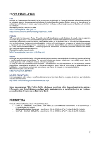 12
22)FIES, PROUNI e PRIUNI
FIES
O Fundo de Financiamento Estudantil (Fies) é um programa do Ministério da Educação destinado a financiar a graduação
na educação superior de estudantes matriculados em instituições não gratuitas. Podem recorrer ao financiamento os
estudantes matriculados em cursos superiores que tenham avaliação positiva nos processos conduzidos pelo Ministério
da Educação.
Maiores informações consulte nos links
http://sisfiesportal.mec.gov.br/
http://www.uninove.br/marketing/fies/index.html
PROUNI
O Programa Universidade para Todos - Prouni tem como finalidade a concessão de bolsas de estudo integrais e parciais
em cursos de graduação e sequenciais de formação específica, em instituições de ensino superior privadas.
Dirigido aos estudantes egressos do ensino médio da rede pública ou da rede particular na condição de bolsistas integrais,
com renda familiar per capita máxima de três salários mínimos, o Prouni conta com um sistema de seleção informatizado
e impessoal, que confere transparência e segurança ao processo. Os candidatos são selecionados pelas notas obtidas
no Exame Nacional do Ensino Médio - Enem conjugando-se, desse modo, inclusão à qualidade e mérito dos estudantes
com melhores desempenhos acadêmicos.
Maiores informações consulte o site
http://prouniportal.mec.gov.br/index.php
PRIUNI
O PRIUNI tem por principal objetivo a inclusão social no ensino superior, especialmente daqueles que querem se dedicar
à transformação de suas comunidades. Por isso, acolhe todos que desejam estudar sem intermediário e sem taxas de
adesão, pois não existe corretagem para ser bolsista do programa.
Ao longo do curso o aluno deverá cumprir Atividades Complementares em uma das centenas de ONGs parceiras, visando
potencializar a capacitação acadêmica e a formação cidadã do aluno, além de proporcionar o desenvolvimento de
habilidades e competências profissionais, aumentando sua chance de inclusão no mercado de trabalho.
Maiores informações consulte o site
http://www.priuni.com.br/
BOLSAS E BENEFÍCIOS
Informações gerais sobre bolsas e benefícios é diretamente na Secretaria Geral ou na página da Uninove que trata destes
assuntos através do link
http://www.uninove.br/Paginas/bolsasbeneficios.aspx
Sobre os programas FIES, ProUni, PriUni e bolsas e benefícios além dos esclarecimentos acima e
informações nos links indicados, qualquer outro esclarecimento e atendimento deve ser realizado
pessoalmente e diretamente na Secretaria Geral.
23)BIBLIOTECA
Consulta e Reserva física ou virtual pela Central do Aluno.
 CAMPUS – MEMORIAL, VERGUEIRO, VILA MARIA E SANTO AMARO - Atendimento: 7h às 22h50min (2ª a
6ª) e das 8h às 16h (Sábado)
 Biblioteca Mestrado e Doutorado - Atendimento: 14h às 22h00min (2ª a 6ª) e das 8h às 16h (Sábado)
 CAMPUS – BAURU E BOTUCATU - Atendimento: 14h às 22h50min (2ª a 6ª) e das 8h às 12h (Sábado).
 