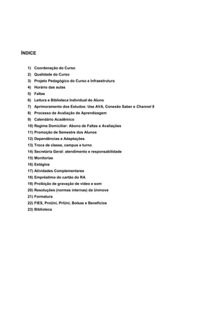 ÍNDICE
1) Coordenação do Curso
2) Qualidade do Curso
3) Projeto Pedagógico do Curso e Infraestrutura
4) Horário das aulas
5) Faltas
6) Leitura e Biblioteca Individual do Aluno
7) Aprimoramento dos Estudos: Use AVA, Conexão Saber e Channel 9
8) Processo de Avaliação de Aprendizagem
9) Calendário Acadêmico
10) Regime Domiciliar: Abono de Faltas e Avaliações
11) Promoção de Semestre dos Alunos
12) Dependências e Adaptações
13) Troca de classe, campus e turno
14) Secretaria Geral: atendimento e responsabilidade
15) Monitorias
16) Estágios
17) Atividades Complementares
18) Empréstimo do cartão do RA
19) Proibição de gravação de vídeo e som
20) Resoluções (normas internas) da Uninove
21) Formatura
22) FIES, ProUni, PriUni, Bolsas e Benefícios
23) Biblioteca
 